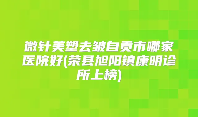 微针美塑去皱自贡市哪家医院好(荣县旭阳镇康明诊所上榜)