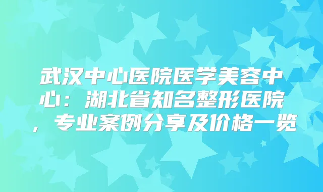 武汉中心医院医学美容中心：湖北省知名整形医院，专业案例分享及价格一览