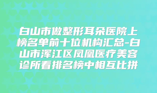 白山市做整形耳朵医院上榜名单前十位机构汇总-白山市浑江区凤凰医疗美容诊所看排名榜中相互比拼
