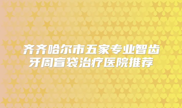 齐齐哈尔市五家专业智齿牙周盲袋医院推荐