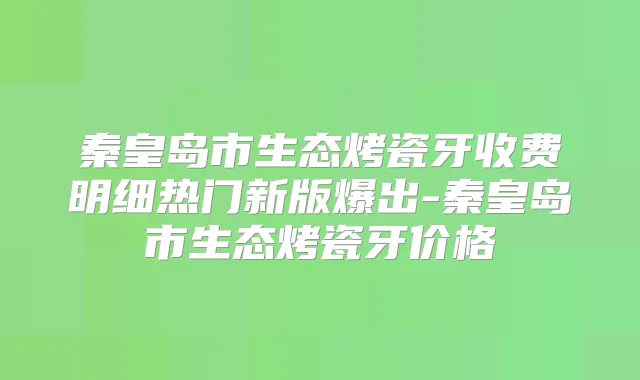 秦皇岛市生态烤瓷牙收费明细热门新版爆出-秦皇岛市生态烤瓷牙价格