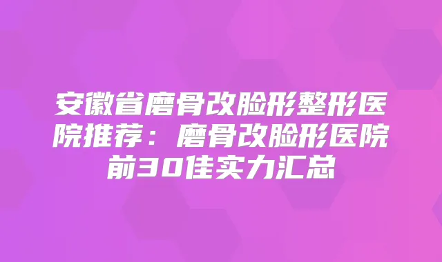 安徽省磨骨改脸形整形医院推荐:磨骨改脸形医院前30佳实力汇总