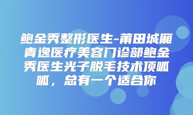 鲍金秀整形医生-莆田城厢青逸医疗美容门诊部鲍金秀医生光子脱毛技术顶呱呱，总有一个适合你