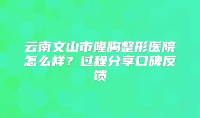 云南文山市隆胸整形医院怎么样？过程分享口碑反馈