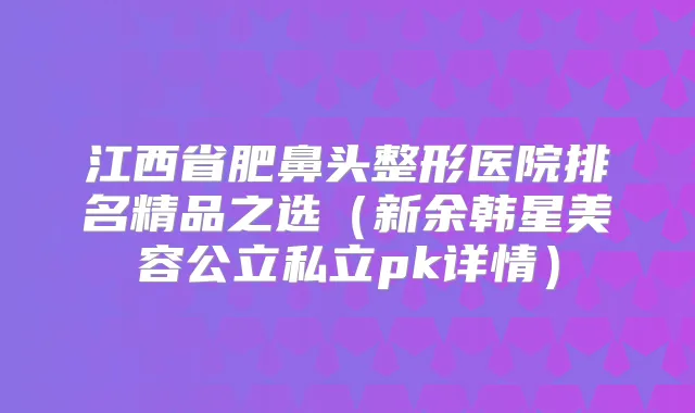 江西省肥鼻头整形医院排名精品之选（新余韩星美容公立私立pk详情）
