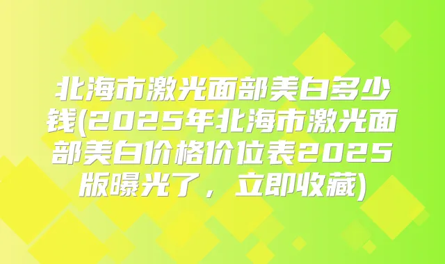 北海市激光面部美白多少钱(2025年北海市激光面部美白价格价位表2025版曝光了,立即收藏)