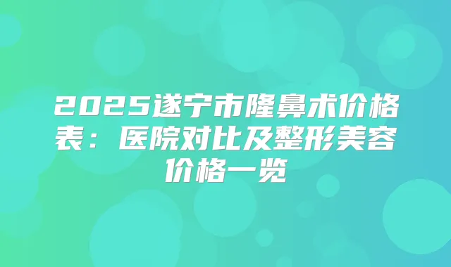 2025遂宁市隆鼻术价格表:医院对比及整形美容价格一览