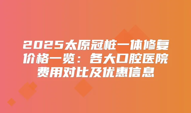 2025太原冠桩一体修复价格一览：各大口腔医院费用对比及优惠信息