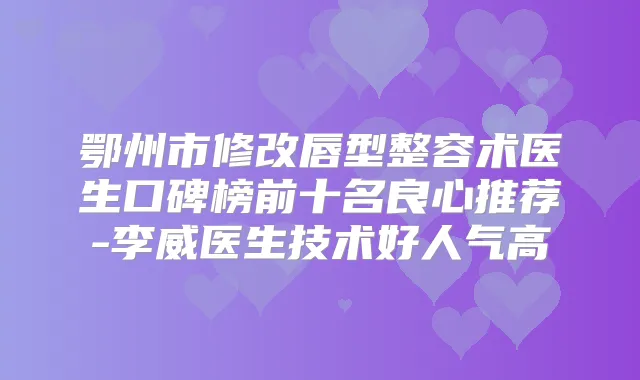 鄂州市修改唇型整容术医生口碑榜前十名良心推荐-李威医生技术好人气高