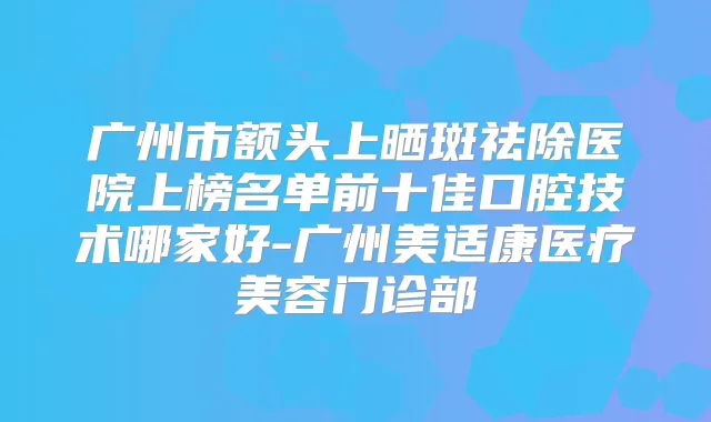 广州市额头上晒斑祛除医院上榜名单前十佳口腔技术哪家好-广州美适康医疗美容门诊部