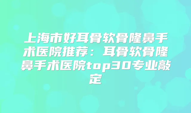 上海市好耳骨软骨隆鼻手术医院推荐：耳骨软骨隆鼻手术医院top30专业敲定