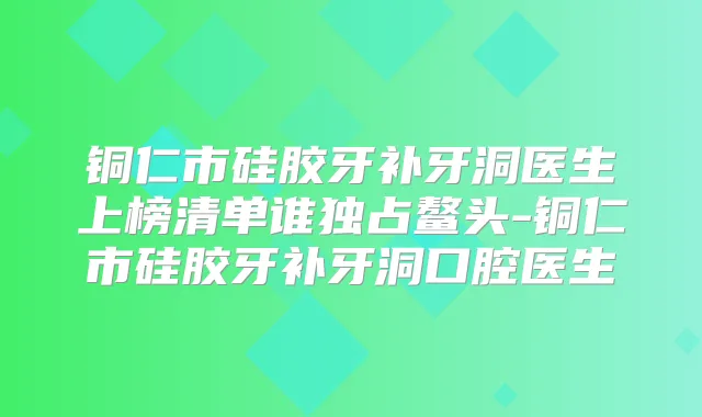 铜仁市硅胶牙补牙洞医生上榜清单谁独占鳌头-铜仁市硅胶牙补牙洞口腔医生