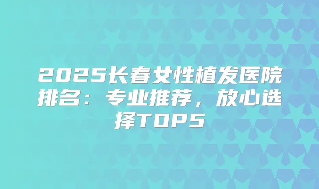 2025长春女性植发医院排名：专业推荐，放心选择TOP5