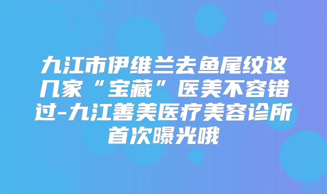 九江市伊维兰去鱼尾纹这几家“宝藏”医美不容错过-九江善美医疗美容诊所曝光哦