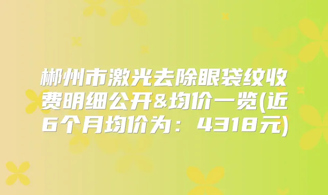 郴州市激光去除眼袋纹收费明细公开&均价一览(近6个月均价为：4318元)
