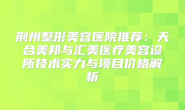荆州整形美容医院推荐：天合美邦与汇美医疗美容诊所技术实力与项目价格解析