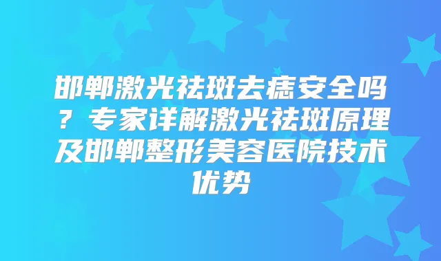 邯郸激光祛斑去痣安全吗？专家详解激光祛斑原理及邯郸整形美容医院技术优势