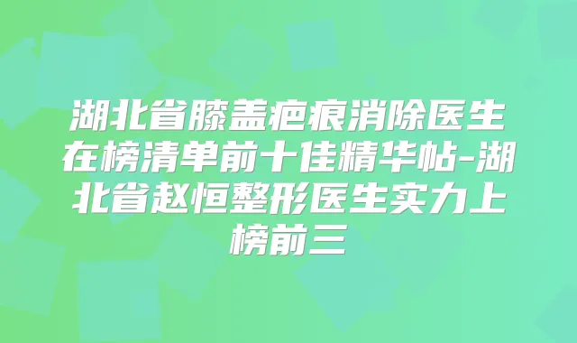 湖北省膝盖疤痕消除医生在榜清单前十佳精华帖-湖北省赵恒整形医生实力上榜前三