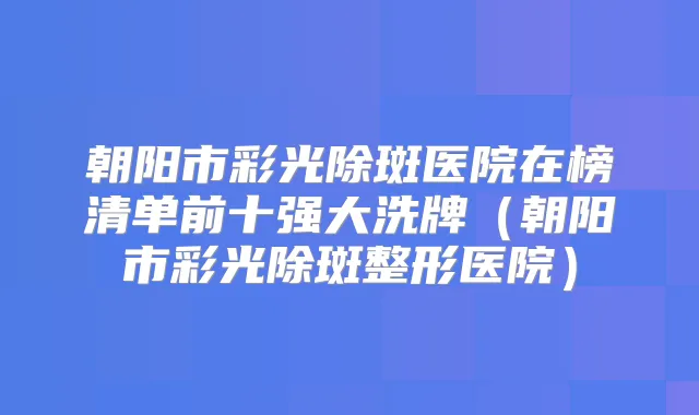 朝阳市彩光除斑医院在榜清单前十强大洗牌（朝阳市彩光除斑整形医院）