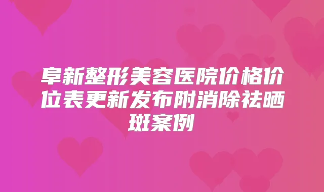 阜新整形美容医院价格价位表更新发布附消除祛晒斑案例