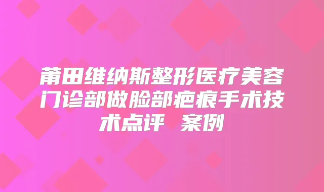 莆田维纳斯整形医疗美容门诊部做脸部疤痕手术技术点评 案例