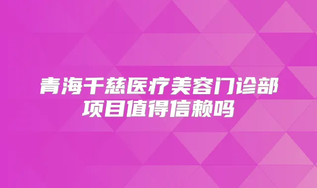 青海千慈医疗美容门诊部项目值得信赖吗