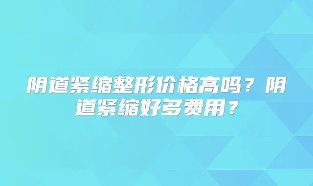 阴道紧缩整形价格高吗?阴道紧缩好多费用?