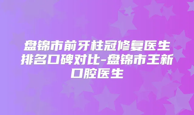 盘锦市前牙柱冠修复医生排名口碑对比-盘锦市王新口腔医生