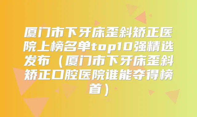 厦门市下牙床歪斜矫正医院上榜名单top10强精选发布(厦门市下牙床歪斜矫正口腔医院谁能夺得榜首)