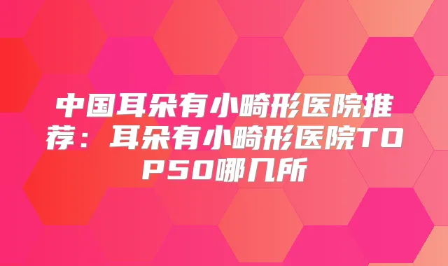 中国耳朵有小畸形医院推荐：耳朵有小畸形医院TOP50哪几所