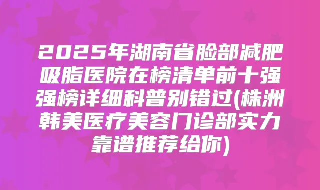 2025年湖南省脸部减肥吸脂医院在榜清单前十强强榜详细科普别错过(株洲韩美医疗美容门诊部实力靠谱推荐给你)