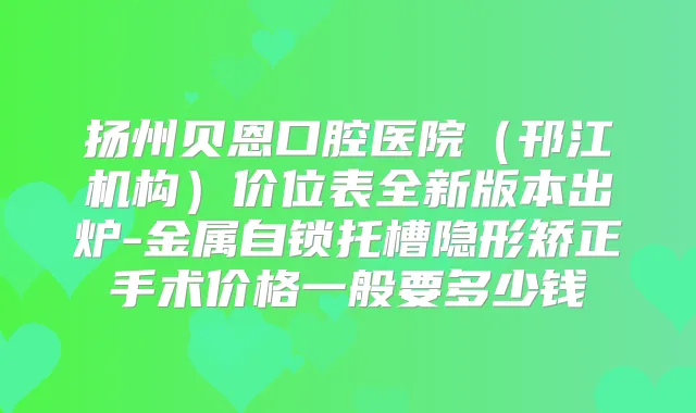 扬州贝恩口腔医院（邗江机构）价位表全新版本出炉-金属自锁托槽隐形矫正手术价格一般要多少钱