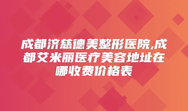 成都济慈德美整形医院,成都艾米丽医疗美容地址在哪收费价格表