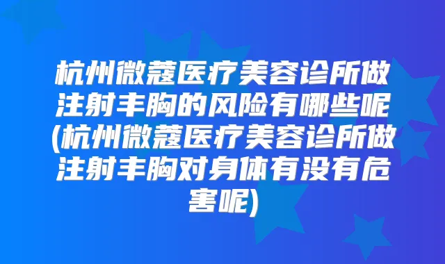 杭州微蔻医疗美容诊所做注射丰胸的风险有哪些呢(杭州微蔻医疗美容诊所做注射丰胸对身体有没有危害呢)