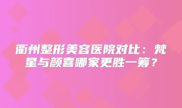 衢州整形美容医院对比：梵星与颜喜哪家更胜一筹？