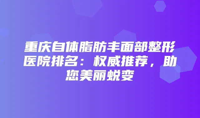 重庆自体脂肪丰面部整形医院排名：推荐，助您美丽蜕变