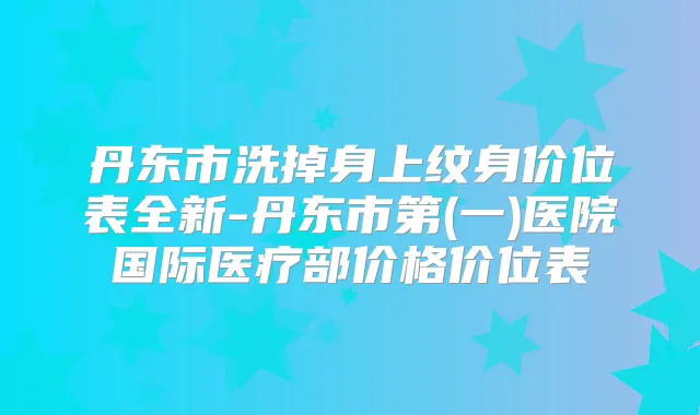 丹东市洗掉身上纹身价位表全新-丹东市第(一)医院国际医疗部价格价位表