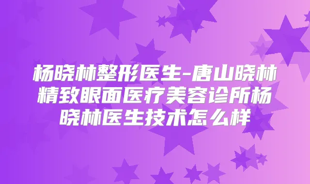 杨晓林整形医生-唐山晓林精致眼面医疗美容诊所杨晓林医生技术怎么样
