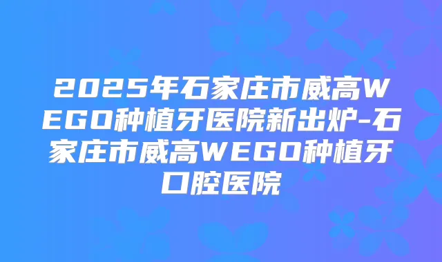 2025年石家庄市威高WEGO种植牙医院新出炉-石家庄市威高WEGO种植牙口腔医院
