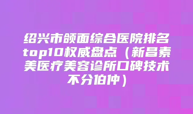 绍兴市颌面综合医院排名top10盘点（新昌素美医疗美容诊所口碑技术不分伯仲）