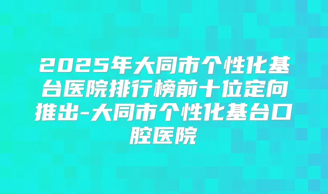 2025年大同市个性化基台医院排行榜前十位定向推出-大同市个性化基台口腔医院