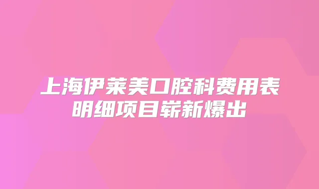 上海伊莱美口腔科费用表明细项目崭新爆出