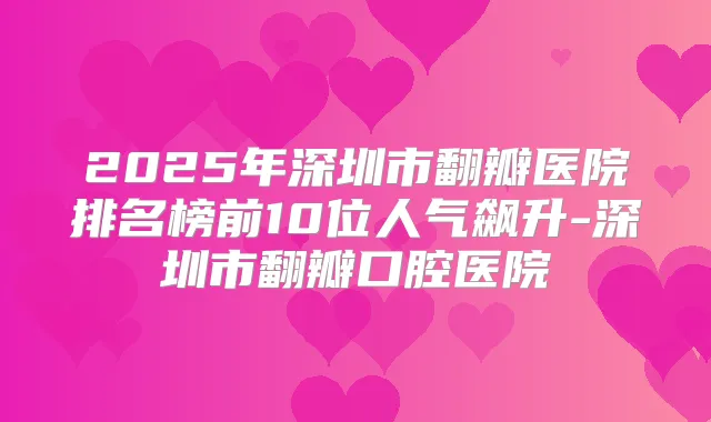 2025年深圳市翻瓣医院排名榜前10位人气飙升-深圳市翻瓣口腔医院