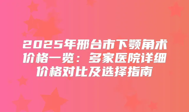 2025年邢台市下颚角术价格一览:多家医院详细价格对比及选择指南