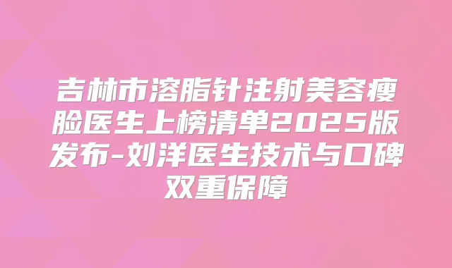 吉林市溶脂针注射美容瘦脸医生上榜清单2025版发布-刘洋医生技术与口碑双重保障