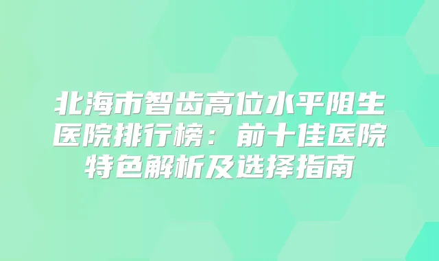 北海市智齿高位水平阻生医院排行榜:前十佳医院特色解析及选择指南