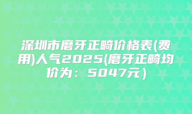 深圳市磨牙正畸价格表(费用)人气2025(磨牙正畸均价为:5047元)