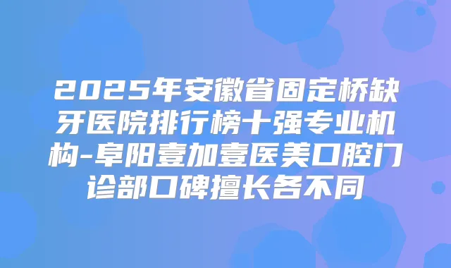 2025年安徽省固定桥缺牙医院排行榜十强专业机构-阜阳壹加壹医美口腔门诊部口碑擅长各不同