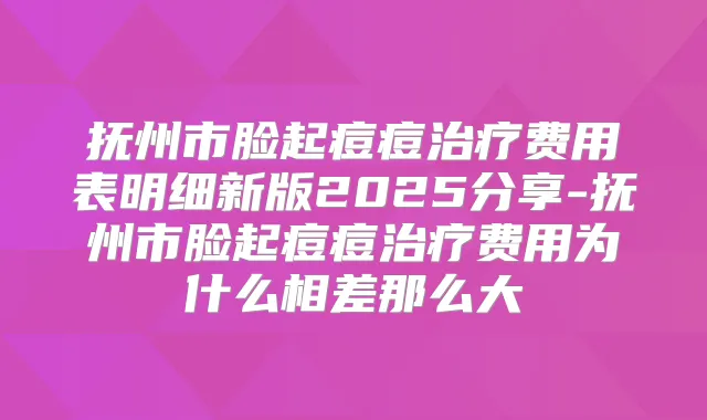 抚州市脸起痘痘费用表明细新版2025分享-抚州市脸起痘痘费用为什么相差那么大