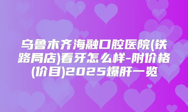 乌鲁木齐海融口腔医院(铁路局店)看牙怎么样-附价格(价目)2025爆肝一览